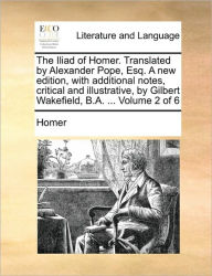 Title: The Iliad of Homer. Translated by Alexander Pope, Esq. a New Edition, with Additional Notes, Critical and Illustrative, by Gilbert Wakefield, B.A. ..., Author: Homer