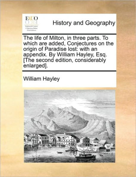 the Life of Milton, Three Parts. to Which Are Added, Conjectures on Origin Paradise Lost: With an Appendix. by William Hayley, Esq. [The Second Edition, Considerably Enlarged].