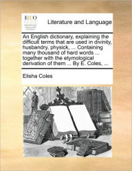 Title: An English Dictionary, Explaining the Difficult Terms That Are Used in Divinity, Husbandry, Physick, ... Containing Many Thousand of Hard Words ... Together with the Etymological Derivation of Them ... by E. Coles, ..., Author: Elisha Coles Jr.