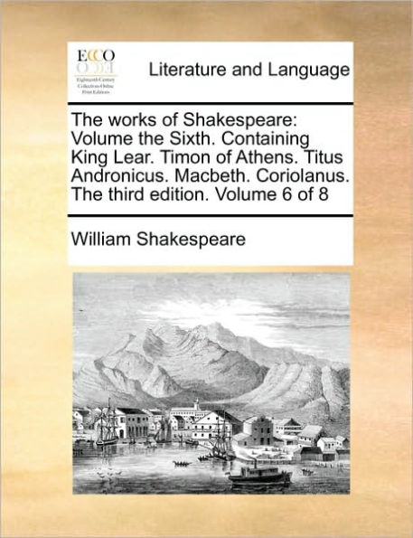 The Works of Shakespeare: Volume the Sixth. Containing King Lear. Timon of Athens. Titus Andronicus. Macbeth. Coriolanus. the Third Edition. Volume 6 of 8