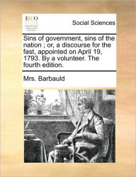 Title: Sins of Government, Sins of the Nation; Or, a Discourse for the Fast, Appointed on April 19, 1793. by a Volunteer. the Fourth Edition., Author: Anna Letitia Barbauld
