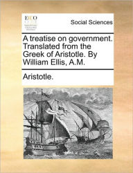 Title: A Treatise on Government. Translated from the Greek of Aristotle. by William Ellis, A.M., Author: Aristotle