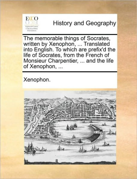 The Memorable Things of Socrates, Written by Xenophon, ... Translated Into English. to Which Are Prefix'd the Life of Socrates, from the French of Monsieur Charpentier, ... and the Life of Xenophon, ...