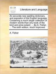 Title: An Accurate New Spelling Dictionary, and Expositor of the English Language. Containing a Much Larger Collection of Modern Words Than Any Book of the Kind and Price Extant: By A. Fisher, ... the Sixth Edition, Much Improved., Author: A Fisher