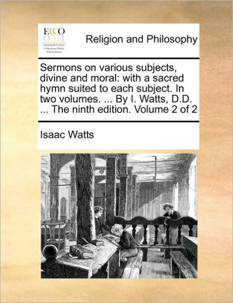 Sermons on various subjects, divine and moral: with a sacred hymn suited to each subject. In two volumes. ... By I. Watts, D.D. ... The ninth edition. Volume 2 of 2