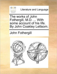 Title: The works of John Fothergill, M.D. ... With some account of his life. By John Coakley Lettsom., Author: John Fothergill