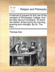 Title: A Manual of Prayers for the Use of the Scholars of Winchester College. and All Other Devout Christians. to Which Are Added, Three Hymns for Morning, Evening and Midnight. by Dr. Tho. Ken, ..., Author: Thomas Ken