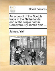 Title: An Account of the Scotch Trade in the Netherlands, and of the Staple Port in Campvere. by James Yair, ..., Author: James Yair