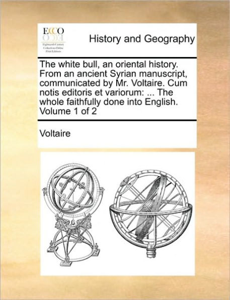 The White Bull, an Oriental History. from an Ancient Syrian Manuscript, Communicated by Mr. Voltaire. Cum Notis Editoris Et Variorum: ... the Whole Faithfully Done Into English. Volume 1 of 2