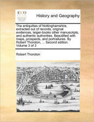 Title: The antiquities of Nottinghamshire, extracted out of records, original evidences, leiger-books other manuscripts, and authentic authorities. Beautified with maps, prospects, and portraitures. By Robert Thoroton, ... Second edition. Volume 3 of 3, Author: Robert Thoroton