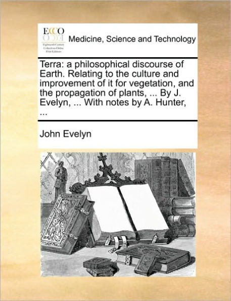 Terra: A Philosophical Discourse of Earth. Relating to the Culture and Improvement It for Vegetation, Propagation Plants, ... by J. Evelyn, with Notes A. Hunter,