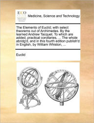 Title: The Elements of Euclid; With Select Theorems Out of Archimedes. by the Learned Andrew Tacquet. to Which Are Added, Practical Corollaries, ... the Whole Abridg'd, and in This Fourth Edition Publish'd in English, by William Whiston, ..., Author: Euclid