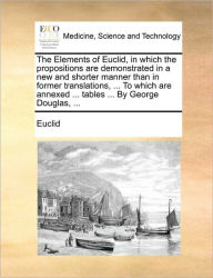 Title: The Elements of Euclid, in Which the Propositions Are Demonstrated in a New and Shorter Manner Than in Former Translations, ... to Which Are Annexed ... Tables ... by George Douglas, ..., Author: Euclid