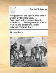 Title: The justice of the peace, and parish officer. By Richard Burn, ... Continued to the present time by John Burn, ... The eighteenth edition: revised and corrected. In four volumes. Volume 3 of 4, Author: Richard Burn