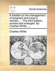 Title: A treatise on the management of pregnant and lying-in women, ... The third edition, revised and enlarged. By Charles White, ..., Author: Charles White