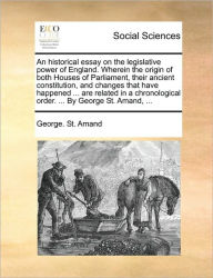 Title: An Historical Essay on the Legislative Power of England. Wherein the Origin of Both Houses of Parliament, Their Ancient Constitution, and Changes That Have Happened ... Are Related in a Chronological Order. ... by George St. Amand, ..., Author: George St Amand