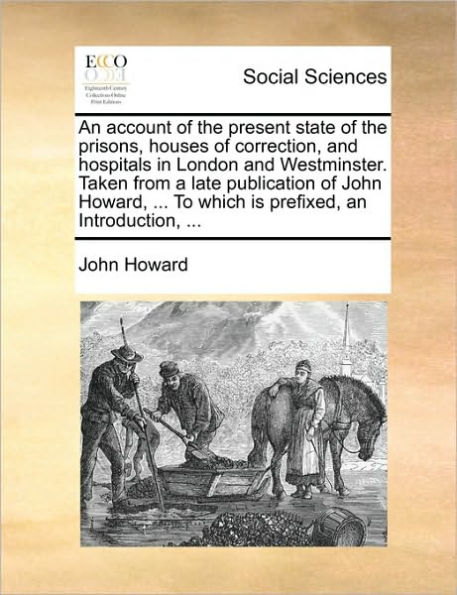 an Account of the Present State Prisons, Houses Correction, and Hospitals London Westminster. Taken from a Late Publication John Howard, ... to Which Is Prefixed, Introduction,