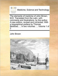 Title: The Elements of Medicine of John Brown, M.D. Translated from the Latin, with Comments and Illustrations, by the Author. a New Edition, Revised and Corrected. with a Biographical Preface by Thomas Beddoes, ... in Two Volumes. ... Volume 1 of 2, Author: John Brown