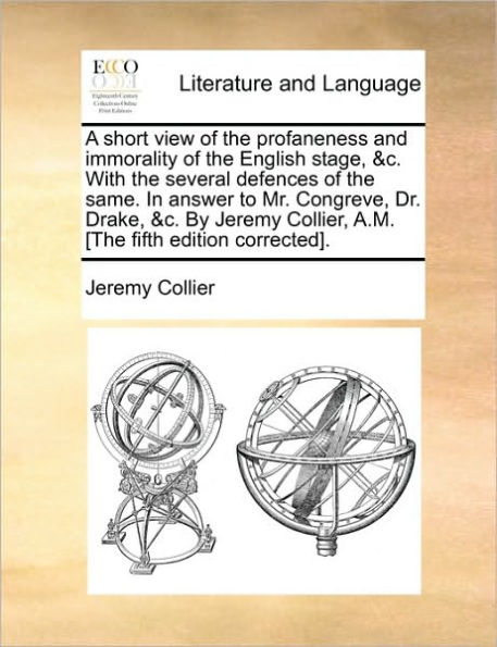 A Short View of the Profaneness and Immorality English Stage, &C. with Several Defences Same. Answer to Mr. Congreve, Dr. Drake, by Jeremy Collier, A.M. [The Fifth Edition Corrected].