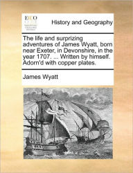 Title: The Life and Surprizing Adventures of James Wyatt, Born Near Exeter, in Devonshire, in the Year 1707. ... Written by Himself. Adorn'd with Copper Plates., Author: James Wyatt