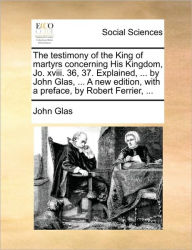 Title: The Testimony of the King of Martyrs Concerning His Kingdom, Jo. XVIII. 36, 37. Explained, ... by John Glas, ... a New Edition, with a Preface, by Robert Ferrier, ..., Author: John Glas