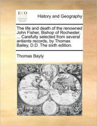Title: The Life and Death of the Renowned John Fisher, Bishop of Rochester, ... Carefully Selected from Several Antients Records, by Thomas Bailey, D.D. the Sixth Edition., Author: Thomas Bayly