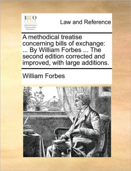 A Methodical Treatise Concerning Bills of Exchange: ... by William Forbes the Second Edition Corrected and Improved, with Large Additions.