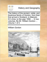 Title: The History of the Ancient, Noble, and Illustrious Family of Gordon, from Their First Arrival in Scotland, in Malcolm III.'s Time, to the Year 1690. ... in Two Volumes. by Mr. William Gordon ... Volume 1 of 2, Author: William Gordon