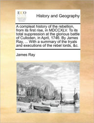 Title: A Compleat History of the Rebellion, from Its First Rise, in MDCCXLV. to Its Total Suppression at the Glorious Battle of Culloden, in April, 1746. by James Ray, ... with a Summary of the Tryals and Executions of the Rebel Lords, &C., Author: James Ray