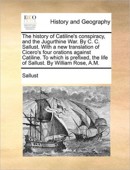 the History of Catiline's Conspiracy, and Jugurthine War. by C. Sallust. with a New Translation Cicero's Four Orations Against Catiline. to Which Is Prefixed, Life William Rose, A.M.