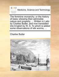 Title: The feminine monarchy; or the history of bees; shewing their admirable nature and property, ... Written in Latin by Charles Butler, and now translated into English by W. S. To which is added some observations of silk worms, ..., Author: Charles Butler