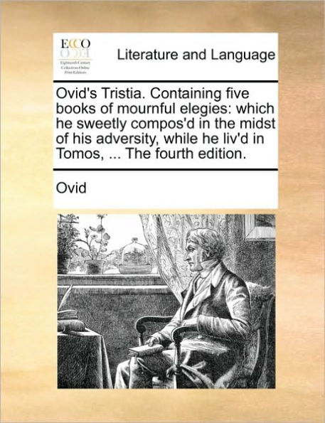 Ovid's Tristia. Containing Five Books of Mournful Elegies: Which He Sweetly Compos'd the Midst His Adversity, While Liv'd Tomos, ... Fourth Edition.