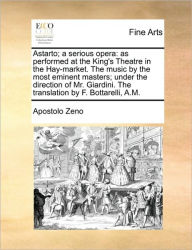Title: Astarto; A Serious Opera: As Performed at the King's Theatre in the Hay-Market. the Music by the Most Eminent Masters; Under the Direction of Mr. Giardini. the Translation by F. Bottarelli, A.M., Author: Apostolo Zeno