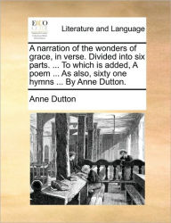 Title: A Narration of the Wonders of Grace, in Verse. Divided Into Six Parts. ... to Which Is Added, a Poem ... as Also, Sixty One Hymns ... by Anne Dutton., Author: Anne Dutton