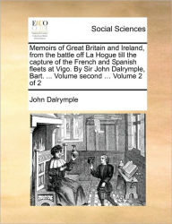Title: Memoirs of Great Britain and Ireland, from the Battle Off La Hogue Till the Capture of the French and Spanish Fleets at Vigo. by Sir John Dalrymple, Bart. ... Volume Second ... Volume 2 of 2, Author: John Dalrymple Sir