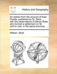 Title: An Extract from the Account of East Florida, Published by Dr. Stork, ... with the Observations of Denys Rolle, Who Formed a Settlement on St. John's River, in the Same Province. ..., Author: William Stork