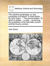 Title: The Maritime Dic]ologie; Or, Sea-Jurisdiction of England. in Three Books. ... by John Exton, ... the Second Edition. to Which Is Added, .. a Case .. Concerning the Jurisdiction of the Admiralty Coroner and the County Coroner., Author: John Exton