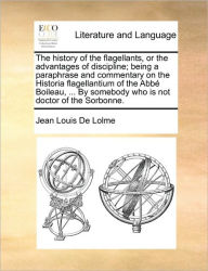 Title: The History of the Flagellants, or the Advantages of Discipline; Being a Paraphrase and Commentary on the Historia Flagellantium of the ABBE Boileau, ... by Somebody Who Is Not Doctor of the Sorbonne., Author: Jean Louis De Lolme