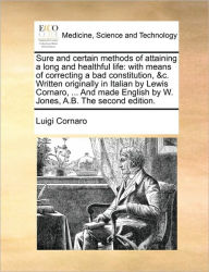 Title: Sure and Certain Methods of Attaining a Long and Healthful Life: With Means of Correcting a Bad Constitution, &C. Written Originally in Italian by Lewis Cornaro, ... and Made English by W. Jones, A.B. the Second Edition., Author: Luigi Cornaro