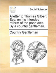 Title: A Letter to Thomas Gilbert, Esq; On His Intended Reform of the Poor Laws. by a Country Gentleman., Author: Country Gentleman