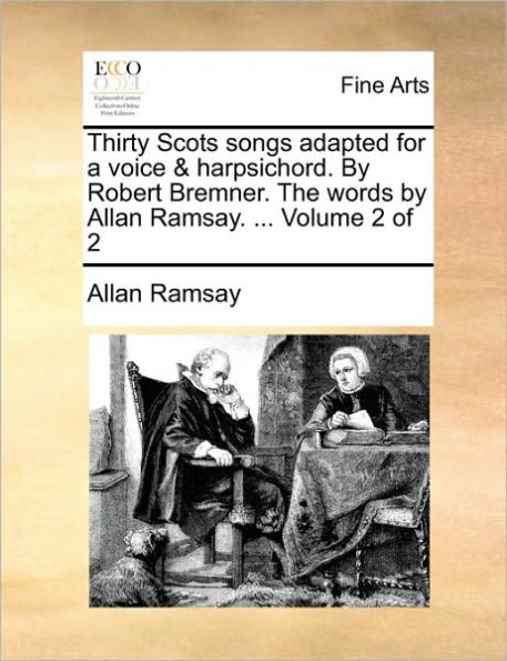 Thirty Scots Songs Adapted for a Voice & Harpsichord. by Robert Bremner. the Words by Allan Ramsay. ... Volume of 2