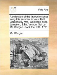 Title: A Collection of the Favourite Songs Sung This Summer in Vaux Hall Gardens by Mrs. Weichsell, Miss Jameson, & Mr. Vernon. Set by Mr. Worgan. Book the 13th. 1771., Author: MR Worgan