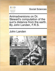Title: Animadversions on Dr. Stewart's Computation of the Sun's Distance from the Earth. by John Landen, F.R.S., Author: John Landen
