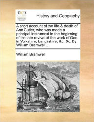 Title: A Short Account of the Life & Death of Ann Cutler, Who Was Made a Principal Instrument in the Beginning of the Late Revival of the Work of God in Yorkshire, Lancashire, &C. &C. by William Bramwell, ..., Author: William Bramwell