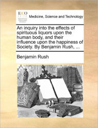 Title: An Inquiry Into the Effects of Spirituous Liquors Upon the Human Body, and Their Influence Upon the Happiness of Society. by Benjamin Rush, ..., Author: Benjamin Rush