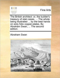 Title: The British Architect: Or, the Builder's Treasury of Stair-Cases. ... the Whole Being Illustrated ... by the Best Hands on Sixty Folio Copper-Plates. by Abraham Swan, ... the Second Edition., Author: Abraham Swan