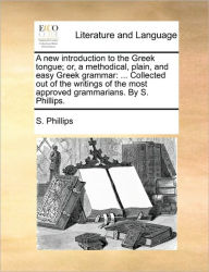 Title: A New Introduction to the Greek Tongue; Or, a Methodical, Plain, and Easy Greek Grammar: ... Collected Out of the Writings of the Most Approved Grammarians. by S. Phillips., Author: S Phillips