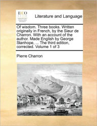 Title: Of wisdom. Three books. Written originally in French, by the Sieur de Charron. With an account of the author. Made English by George Stanhope, ... The third edition, corrected. Volume 1 of 3, Author: Pierre Charron