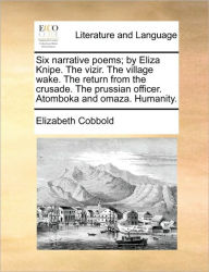Title: Six Narrative Poems; By Eliza Knipe. the Vizir. the Village Wake. the Return from the Crusade. the Prussian Officer. Atomboka and Omaza. Humanity., Author: Elizabeth Cobbold