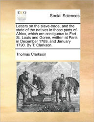 Title: Letters on the Slave-Trade, and the State of the Natives in Those Parts of Africa, Which Are Contiguous to Fort St. Louis and Goree, Written at Paris in December 1789, and January 1790. by T. Clarkson., Author: Thomas Clarkson